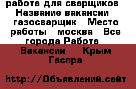 работа для сварщиков › Название вакансии ­ газосварщик › Место работы ­ москва - Все города Работа » Вакансии   . Крым,Гаспра